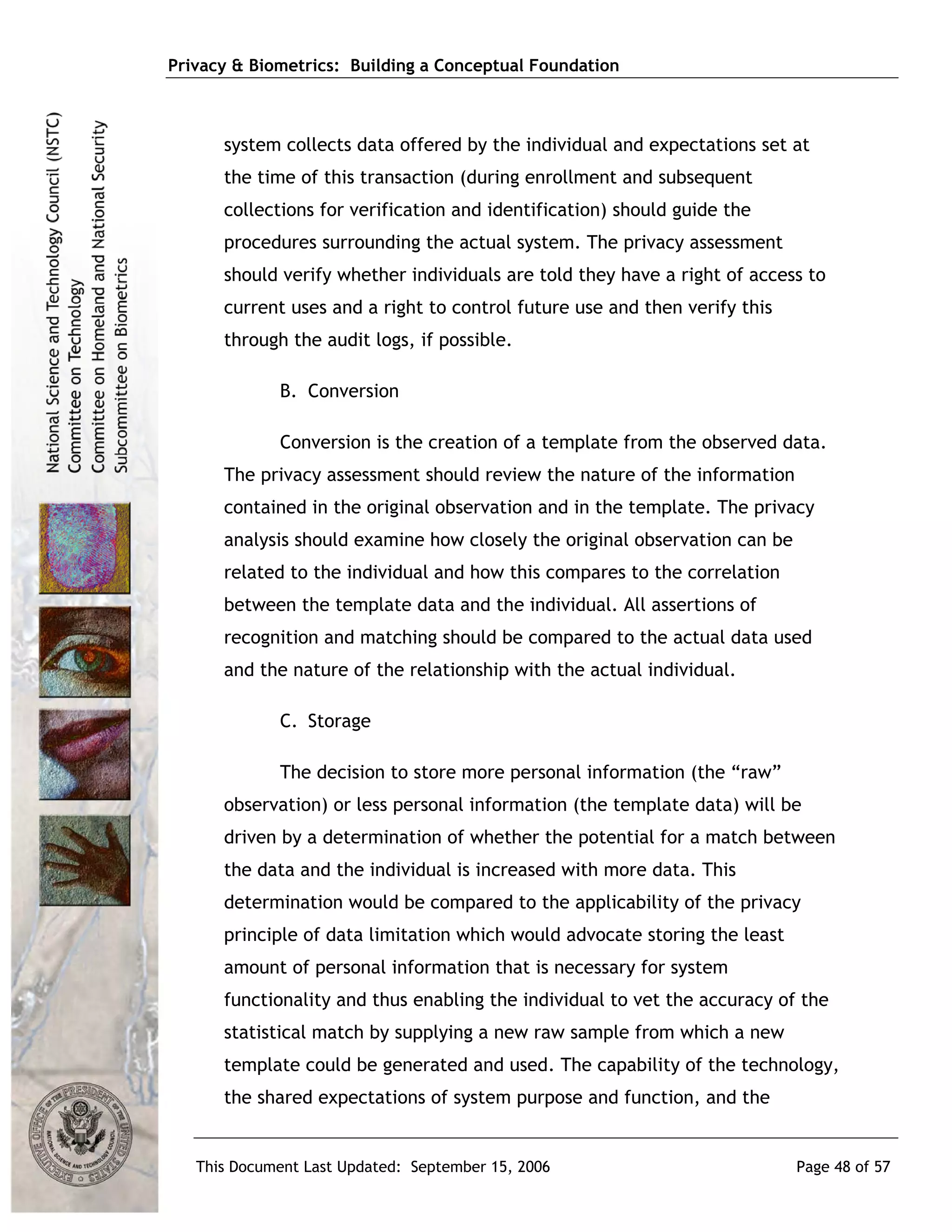 Privacy & Biometrics: Building a Conceptual Foundation



      system collects data offered by the individual and expectations set at
      the time of this transaction (during enrollment and subsequent
      collections for verification and identification) should guide the
      procedures surrounding the actual system. The privacy assessment
      should verify whether individuals are told they have a right of access to
      current uses and a right to control future use and then verify this
      through the audit logs, if possible.

             B. Conversion

             Conversion is the creation of a template from the observed data.
      The privacy assessment should review the nature of the information
      contained in the original observation and in the template. The privacy
      analysis should examine how closely the original observation can be
      related to the individual and how this compares to the correlation
      between the template data and the individual. All assertions of
      recognition and matching should be compared to the actual data used
      and the nature of the relationship with the actual individual.

             C. Storage

             The decision to store more personal information (the “raw”
      observation) or less personal information (the template data) will be
      driven by a determination of whether the potential for a match between
      the data and the individual is increased with more data. This
      determination would be compared to the applicability of the privacy
      principle of data limitation which would advocate storing the least
      amount of personal information that is necessary for system
      functionality and thus enabling the individual to vet the accuracy of the
      statistical match by supplying a new raw sample from which a new
      template could be generated and used. The capability of the technology,
      the shared expectations of system purpose and function, and the


   This Document Last Updated: September 15, 2006                           Page 48 of 57
 