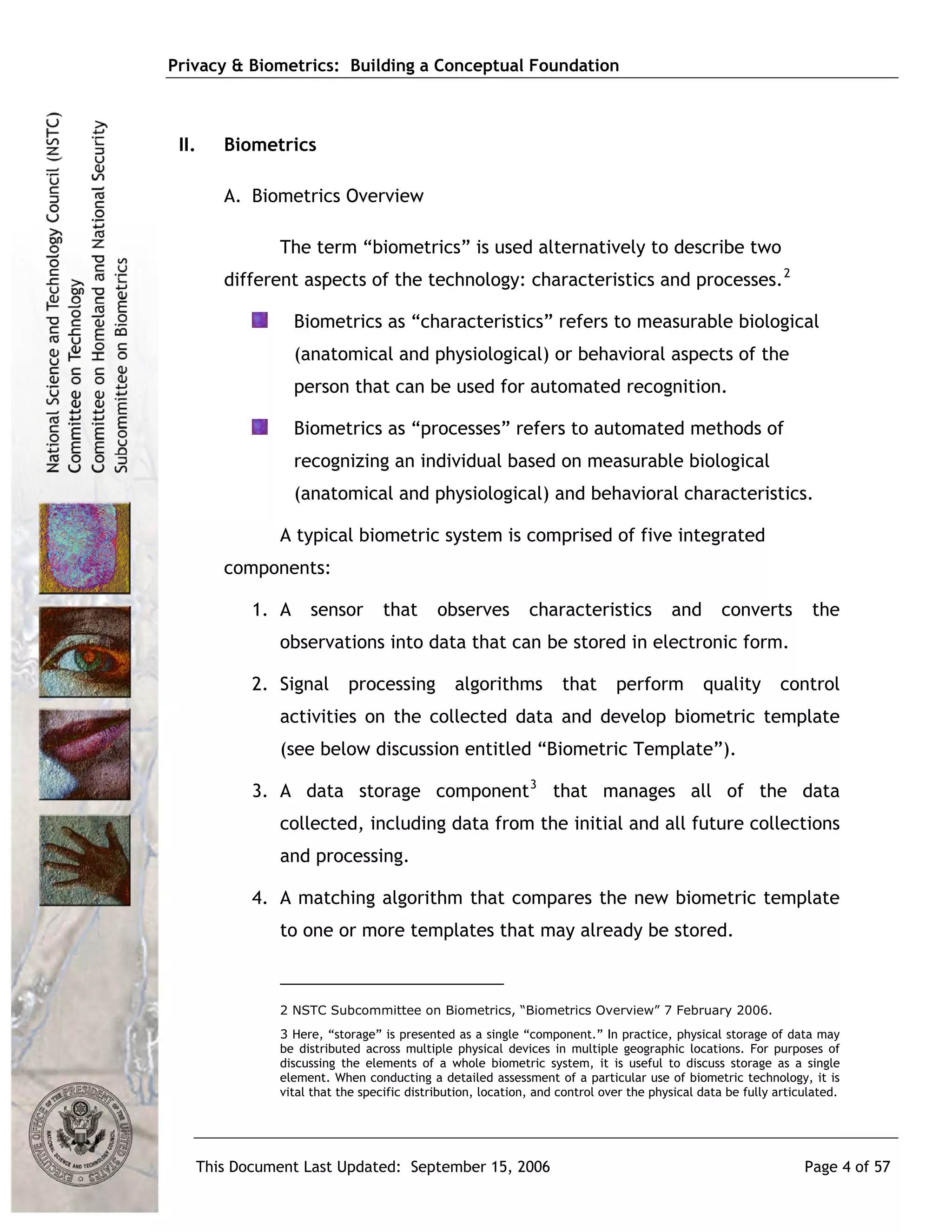 Privacy & Biometrics: Building a Conceptual Foundation



 II.   Biometrics

       A. Biometrics Overview

             The term “biometrics” is used alternatively to describe two
       different aspects of the technology: characteristics and processes. 2

                 Biometrics as “characteristics” refers to measurable biological
                 (anatomical and physiological) or behavioral aspects of the
                 person that can be used for automated recognition.

                 Biometrics as “processes” refers to automated methods of
                 recognizing an individual based on measurable biological
                 (anatomical and physiological) and behavioral characteristics.

             A typical biometric system is comprised of five integrated
       components:

          1. A    sensor        that      observes         characteristics           and       converts        the
             observations into data that can be stored in electronic form.

          2. Signal      processing          algorithms          that      perform         quality       control
             activities on the collected data and develop biometric template
             (see below discussion entitled “Biometric Template”).

          3. A data storage component 3 that manages all of the data
             collected, including data from the initial and all future collections
             and processing.

          4. A matching algorithm that compares the new biometric template
             to one or more templates that may already be stored.



             2 NSTC Subcommittee on Biometrics, “Biometrics Overview” 7 February 2006.
             3 Here, “storage” is presented as a single “component.” In practice, physical storage of data may
             be distributed across multiple physical devices in multiple geographic locations. For purposes of
             discussing the elements of a whole biometric system, it is useful to discuss storage as a single
             element. When conducting a detailed assessment of a particular use of biometric technology, it is
             vital that the specific distribution, location, and control over the physical data be fully articulated.




   This Document Last Updated: September 15, 2006                                                             Page 4 of 57
 