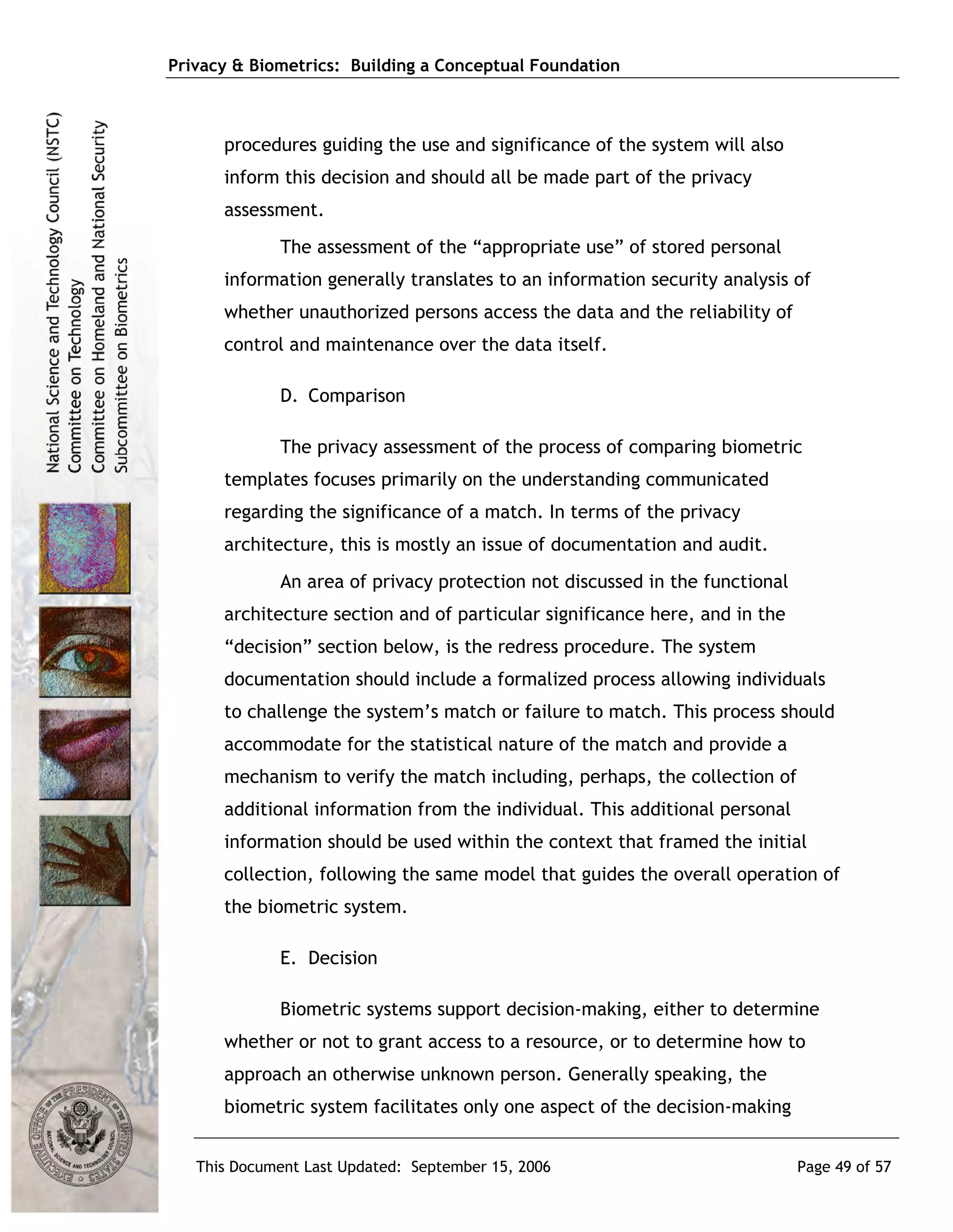 Privacy & Biometrics: Building a Conceptual Foundation



      procedures guiding the use and significance of the system will also
      inform this decision and should all be made part of the privacy
      assessment.
             The assessment of the “appropriate use” of stored personal
      information generally translates to an information security analysis of
      whether unauthorized persons access the data and the reliability of
      control and maintenance over the data itself.

             D. Comparison

             The privacy assessment of the process of comparing biometric
      templates focuses primarily on the understanding communicated
      regarding the significance of a match. In terms of the privacy
      architecture, this is mostly an issue of documentation and audit.
             An area of privacy protection not discussed in the functional
      architecture section and of particular significance here, and in the
      “decision” section below, is the redress procedure. The system
      documentation should include a formalized process allowing individuals
      to challenge the system’s match or failure to match. This process should
      accommodate for the statistical nature of the match and provide a
      mechanism to verify the match including, perhaps, the collection of
      additional information from the individual. This additional personal
      information should be used within the context that framed the initial
      collection, following the same model that guides the overall operation of
      the biometric system.

             E. Decision

             Biometric systems support decision-making, either to determine
      whether or not to grant access to a resource, or to determine how to
      approach an otherwise unknown person. Generally speaking, the
      biometric system facilitates only one aspect of the decision-making


   This Document Last Updated: September 15, 2006                            Page 49 of 57
 