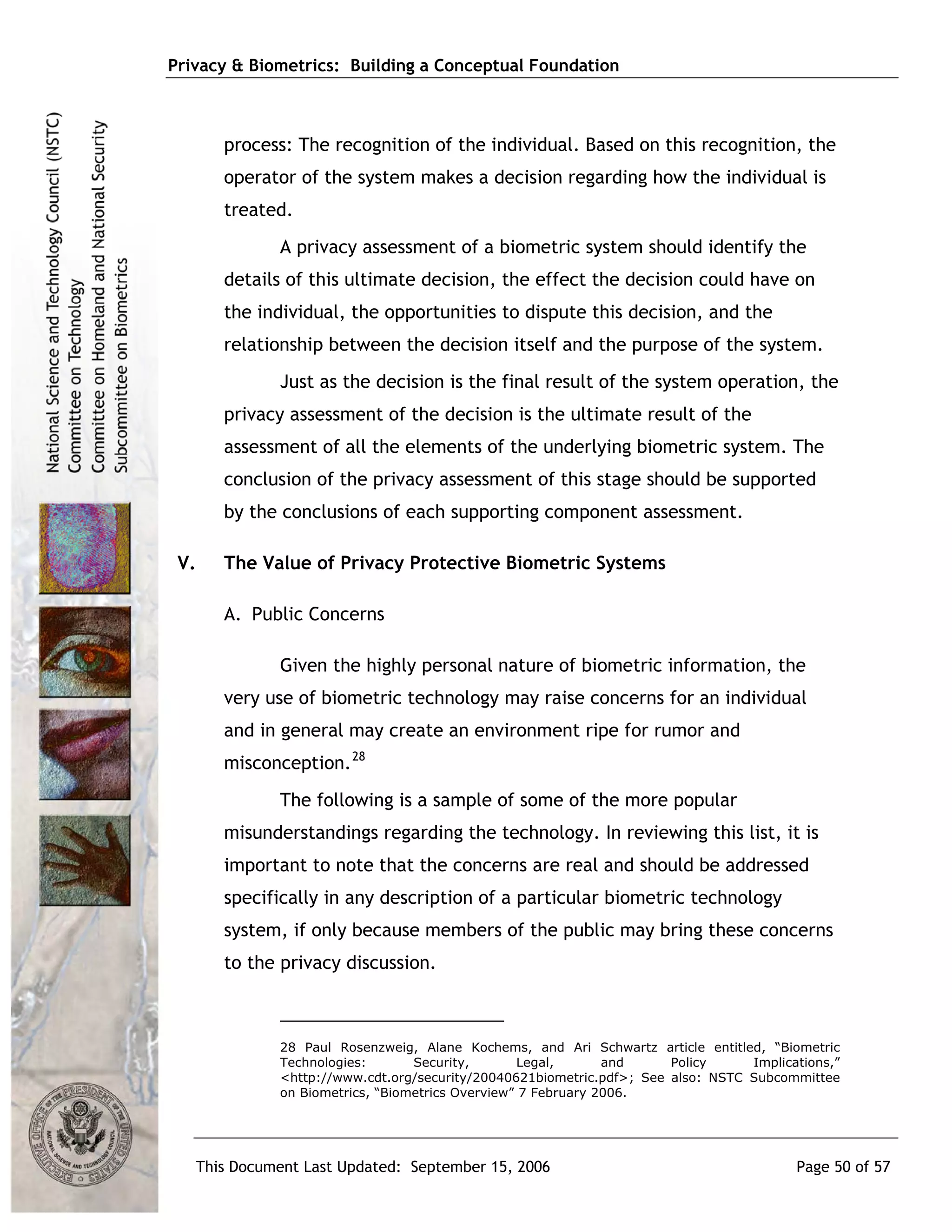 Privacy & Biometrics: Building a Conceptual Foundation



         process: The recognition of the individual. Based on this recognition, the
         operator of the system makes a decision regarding how the individual is
         treated.
                A privacy assessment of a biometric system should identify the
         details of this ultimate decision, the effect the decision could have on
         the individual, the opportunities to dispute this decision, and the
         relationship between the decision itself and the purpose of the system.
                Just as the decision is the final result of the system operation, the
         privacy assessment of the decision is the ultimate result of the
         assessment of all the elements of the underlying biometric system. The
         conclusion of the privacy assessment of this stage should be supported
         by the conclusions of each supporting component assessment.

 V.      The Value of Privacy Protective Biometric Systems

         A. Public Concerns

                Given the highly personal nature of biometric information, the
         very use of biometric technology may raise concerns for an individual
         and in general may create an environment ripe for rumor and
         misconception. 28
                The following is a sample of some of the more popular
         misunderstandings regarding the technology. In reviewing this list, it is
         important to note that the concerns are real and should be addressed
         specifically in any description of a particular biometric technology
         system, if only because members of the public may bring these concerns
         to the privacy discussion.



                28 Paul Rosenzweig, Alane Kochems, and Ari Schwartz article entitled, “Biometric
                Technologies:       Security,        Legal,      and     Policy     Implications,”
                <http://www.cdt.org/security/20040621biometric.pdf>; See also: NSTC Subcommittee
                on Biometrics, “Biometrics Overview” 7 February 2006.




      This Document Last Updated: September 15, 2006                                       Page 50 of 57
 