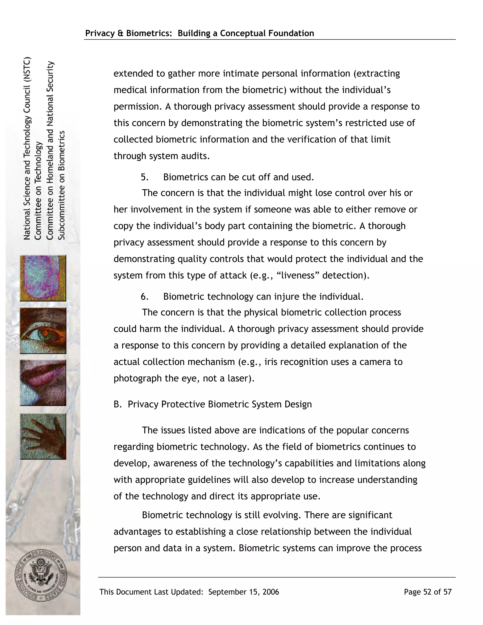 Privacy & Biometrics: Building a Conceptual Foundation



      extended to gather more intimate personal information (extracting
      medical information from the biometric) without the individual’s
      permission. A thorough privacy assessment should provide a response to
      this concern by demonstrating the biometric system’s restricted use of
      collected biometric information and the verification of that limit
      through system audits.

             5.    Biometrics can be cut off and used.
             The concern is that the individual might lose control over his or
      her involvement in the system if someone was able to either remove or
      copy the individual’s body part containing the biometric. A thorough
      privacy assessment should provide a response to this concern by
      demonstrating quality controls that would protect the individual and the
      system from this type of attack (e.g., “liveness” detection).

             6.    Biometric technology can injure the individual.
             The concern is that the physical biometric collection process
      could harm the individual. A thorough privacy assessment should provide
      a response to this concern by providing a detailed explanation of the
      actual collection mechanism (e.g., iris recognition uses a camera to
      photograph the eye, not a laser).

      B. Privacy Protective Biometric System Design

             The issues listed above are indications of the popular concerns
      regarding biometric technology. As the field of biometrics continues to
      develop, awareness of the technology’s capabilities and limitations along
      with appropriate guidelines will also develop to increase understanding
      of the technology and direct its appropriate use.
             Biometric technology is still evolving. There are significant
      advantages to establishing a close relationship between the individual
      person and data in a system. Biometric systems can improve the process



   This Document Last Updated: September 15, 2006                            Page 52 of 57
 