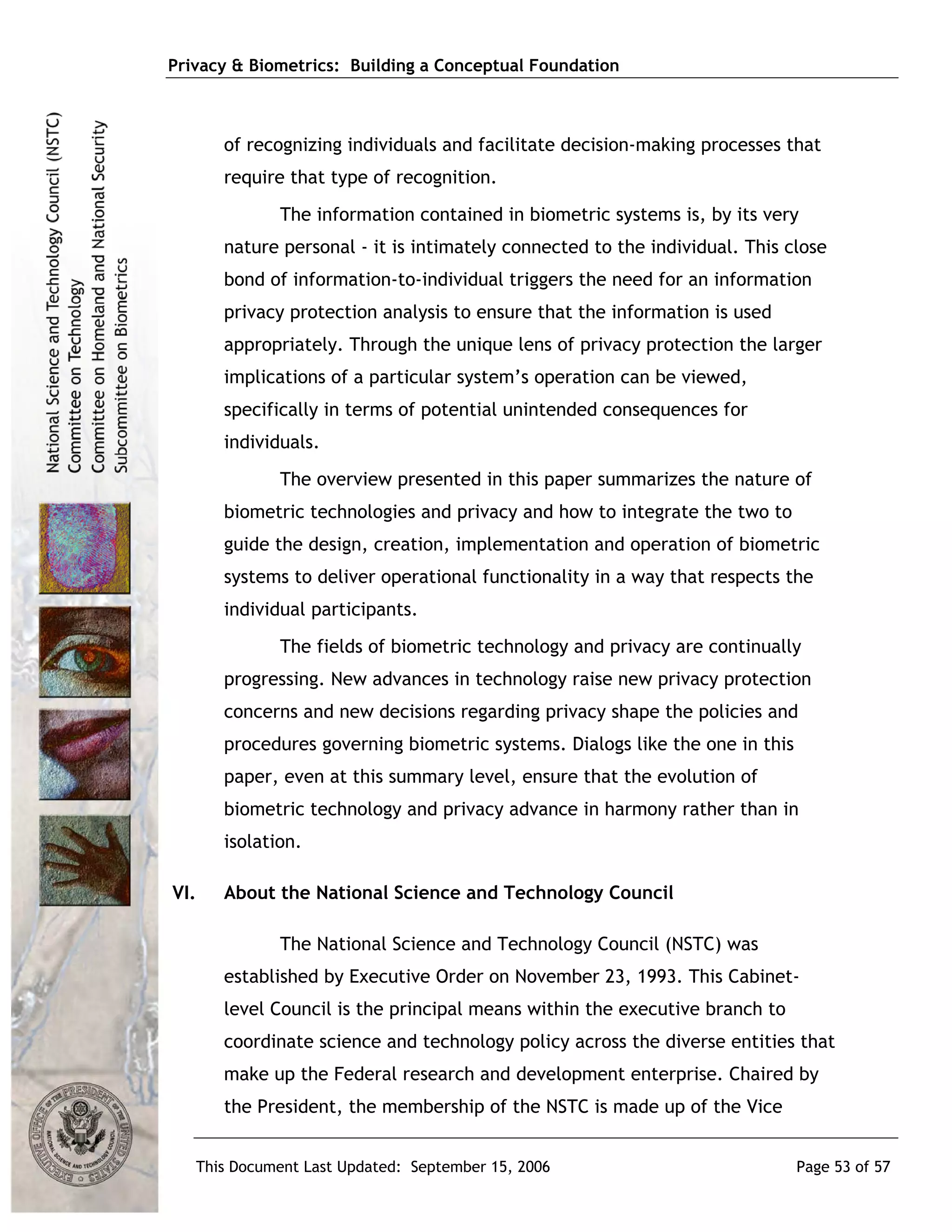 Privacy & Biometrics: Building a Conceptual Foundation



      of recognizing individuals and facilitate decision-making processes that
      require that type of recognition.
             The information contained in biometric systems is, by its very
      nature personal - it is intimately connected to the individual. This close
      bond of information-to-individual triggers the need for an information
      privacy protection analysis to ensure that the information is used
      appropriately. Through the unique lens of privacy protection the larger
      implications of a particular system’s operation can be viewed,
      specifically in terms of potential unintended consequences for
      individuals.
             The overview presented in this paper summarizes the nature of
      biometric technologies and privacy and how to integrate the two to
      guide the design, creation, implementation and operation of biometric
      systems to deliver operational functionality in a way that respects the
      individual participants.
             The fields of biometric technology and privacy are continually
      progressing. New advances in technology raise new privacy protection
      concerns and new decisions regarding privacy shape the policies and
      procedures governing biometric systems. Dialogs like the one in this
      paper, even at this summary level, ensure that the evolution of
      biometric technology and privacy advance in harmony rather than in
      isolation.

VI.   About the National Science and Technology Council

             The National Science and Technology Council (NSTC) was
      established by Executive Order on November 23, 1993. This Cabinet-
      level Council is the principal means within the executive branch to
      coordinate science and technology policy across the diverse entities that
      make up the Federal research and development enterprise. Chaired by
      the President, the membership of the NSTC is made up of the Vice


   This Document Last Updated: September 15, 2006                            Page 53 of 57
 