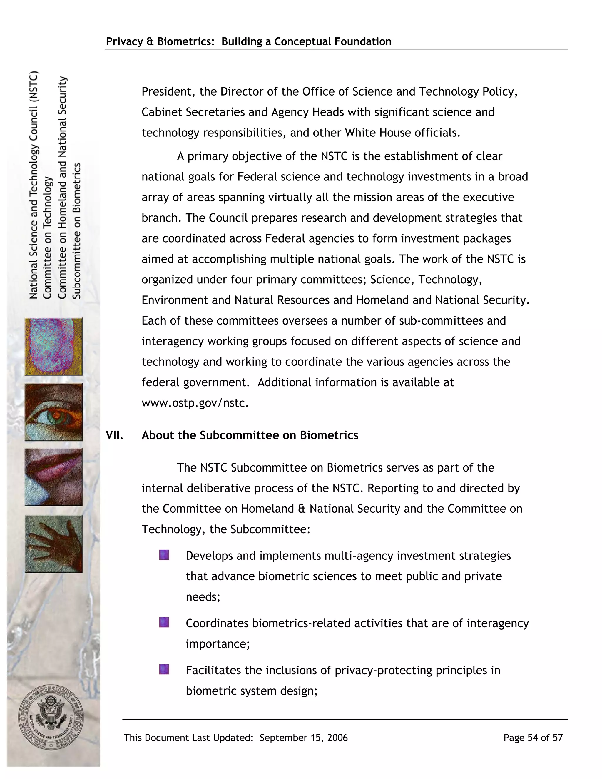 Privacy & Biometrics: Building a Conceptual Foundation



       President, the Director of the Office of Science and Technology Policy,
       Cabinet Secretaries and Agency Heads with significant science and
       technology responsibilities, and other White House officials.
             A primary objective of the NSTC is the establishment of clear
       national goals for Federal science and technology investments in a broad
       array of areas spanning virtually all the mission areas of the executive
       branch. The Council prepares research and development strategies that
       are coordinated across Federal agencies to form investment packages
       aimed at accomplishing multiple national goals. The work of the NSTC is
       organized under four primary committees; Science, Technology,
       Environment and Natural Resources and Homeland and National Security.
       Each of these committees oversees a number of sub-committees and
       interagency working groups focused on different aspects of science and
       technology and working to coordinate the various agencies across the
       federal government. Additional information is available at
       www.ostp.gov/nstc.

VII.   About the Subcommittee on Biometrics

             The NSTC Subcommittee on Biometrics serves as part of the
       internal deliberative process of the NSTC. Reporting to and directed by
       the Committee on Homeland & National Security and the Committee on
       Technology, the Subcommittee:

               Develops and implements multi-agency investment strategies
               that advance biometric sciences to meet public and private
               needs;

               Coordinates biometrics-related activities that are of interagency
               importance;

               Facilitates the inclusions of privacy-protecting principles in
               biometric system design;


   This Document Last Updated: September 15, 2006                               Page 54 of 57
 
