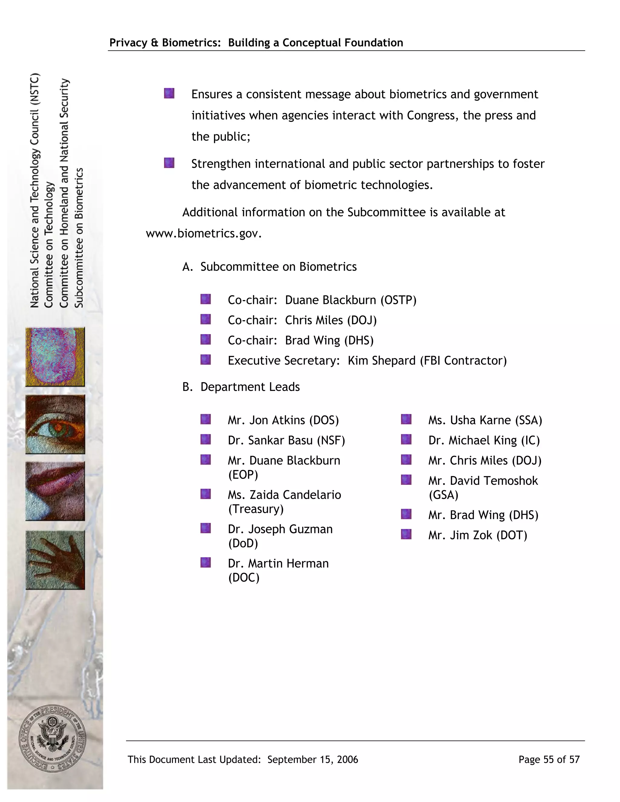 Privacy & Biometrics: Building a Conceptual Foundation



               Ensures a consistent message about biometrics and government
               initiatives when agencies interact with Congress, the press and
               the public;

               Strengthen international and public sector partnerships to foster
               the advancement of biometric technologies.

             Additional information on the Subcommittee is available at
      www.biometrics.gov.

             A. Subcommittee on Biometrics

                      Co-chair: Duane Blackburn (OSTP)
                      Co-chair: Chris Miles (DOJ)
                      Co-chair: Brad Wing (DHS)
                      Executive Secretary: Kim Shepard (FBI Contractor)

             B. Department Leads

                      Mr. Jon Atkins (DOS)                Ms. Usha Karne (SSA)
                      Dr. Sankar Basu (NSF)               Dr. Michael King (IC)
                      Mr. Duane Blackburn                 Mr. Chris Miles (DOJ)
                      (EOP)                               Mr. David Temoshok
                      Ms. Zaida Candelario                (GSA)
                      (Treasury)
                                                          Mr. Brad Wing (DHS)
                      Dr. Joseph Guzman                   Mr. Jim Zok (DOT)
                      (DoD)
                      Dr. Martin Herman
                      (DOC)




   This Document Last Updated: September 15, 2006                          Page 55 of 57
 