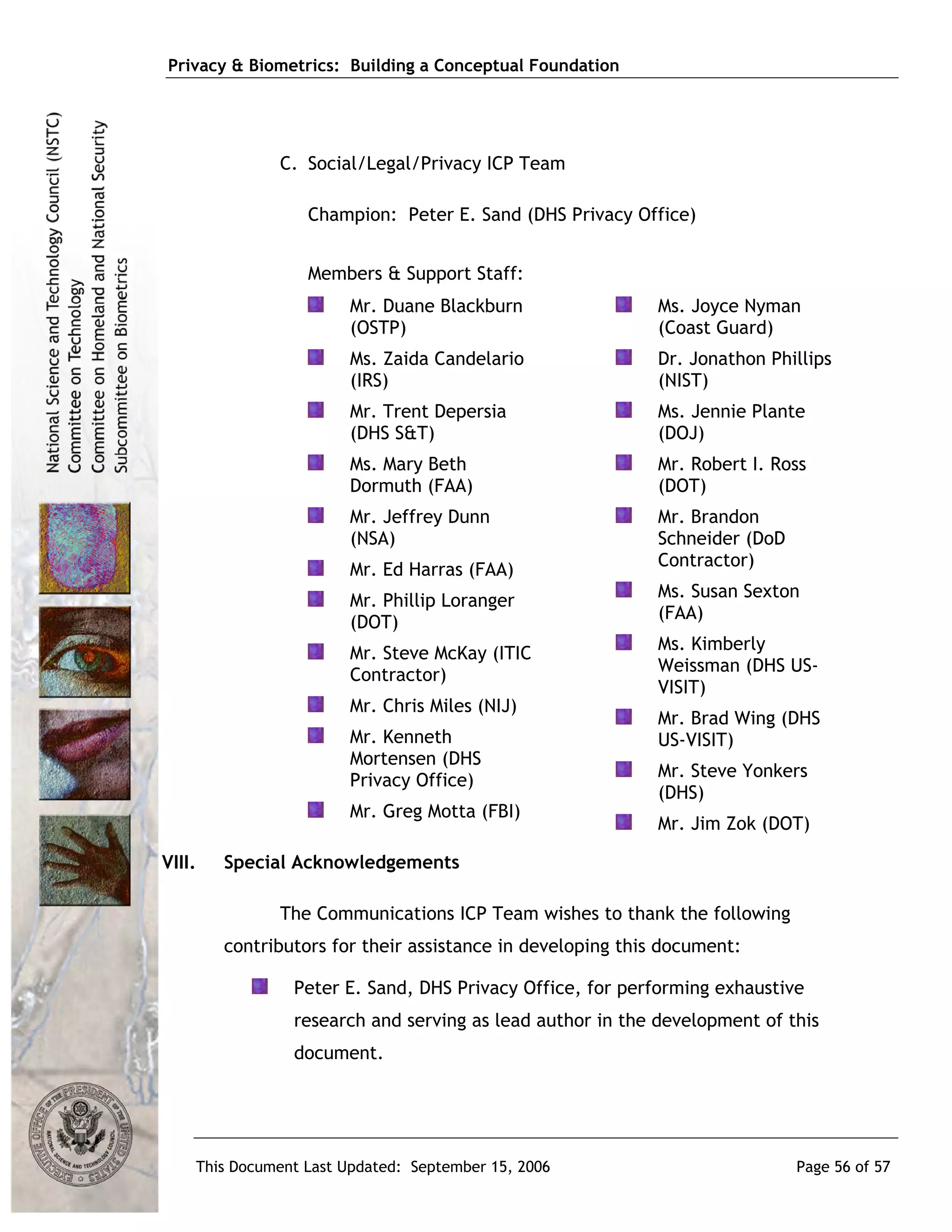 Privacy & Biometrics: Building a Conceptual Foundation




              C. Social/Legal/Privacy ICP Team

                  Champion: Peter E. Sand (DHS Privacy Office)


                  Members & Support Staff:
                       Mr. Duane Blackburn                  Ms. Joyce Nyman
                       (OSTP)                               (Coast Guard)
                       Ms. Zaida Candelario                 Dr. Jonathon Phillips
                       (IRS)                                (NIST)
                       Mr. Trent Depersia                   Ms. Jennie Plante
                       (DHS S&T)                            (DOJ)
                       Ms. Mary Beth                        Mr. Robert I. Ross
                       Dormuth (FAA)                        (DOT)
                       Mr. Jeffrey Dunn                     Mr. Brandon
                       (NSA)                                Schneider (DoD
                                                            Contractor)
                       Mr. Ed Harras (FAA)
                                                            Ms. Susan Sexton
                       Mr. Phillip Loranger
                                                            (FAA)
                       (DOT)
                                                            Ms. Kimberly
                       Mr. Steve McKay (ITIC
                                                            Weissman (DHS US-
                       Contractor)
                                                            VISIT)
                       Mr. Chris Miles (NIJ)
                                                            Mr. Brad Wing (DHS
                       Mr. Kenneth                          US-VISIT)
                       Mortensen (DHS
                                                            Mr. Steve Yonkers
                       Privacy Office)
                                                            (DHS)
                       Mr. Greg Motta (FBI)
                                                            Mr. Jim Zok (DOT)

VIII.   Special Acknowledgements

              The Communications ICP Team wishes to thank the following
        contributors for their assistance in developing this document:

                Peter E. Sand, DHS Privacy Office, for performing exhaustive
                research and serving as lead author in the development of this
                document.




    This Document Last Updated: September 15, 2006                           Page 56 of 57
 