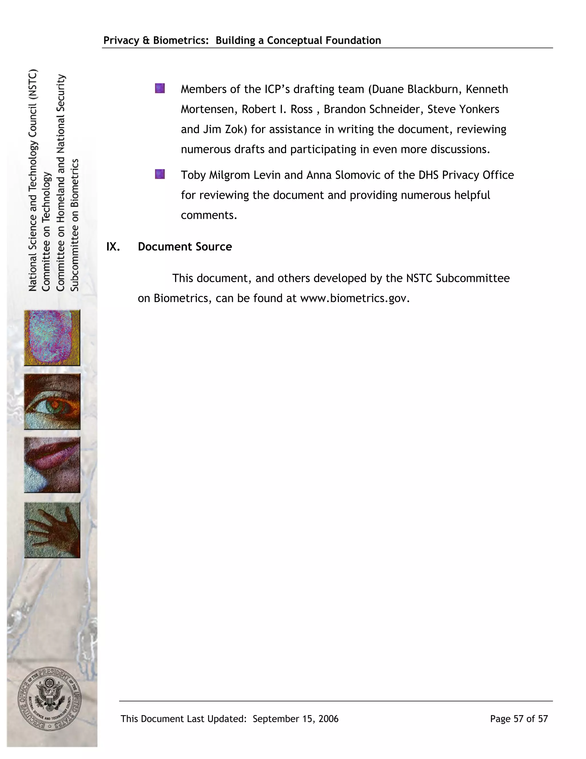 Privacy & Biometrics: Building a Conceptual Foundation



               Members of the ICP’s drafting team (Duane Blackburn, Kenneth
               Mortensen, Robert I. Ross , Brandon Schneider, Steve Yonkers
               and Jim Zok) for assistance in writing the document, reviewing
               numerous drafts and participating in even more discussions.

               Toby Milgrom Levin and Anna Slomovic of the DHS Privacy Office
               for reviewing the document and providing numerous helpful
               comments.

IX.   Document Source

             This document, and others developed by the NSTC Subcommittee
      on Biometrics, can be found at www.biometrics.gov.




   This Document Last Updated: September 15, 2006                        Page 57 of 57
 