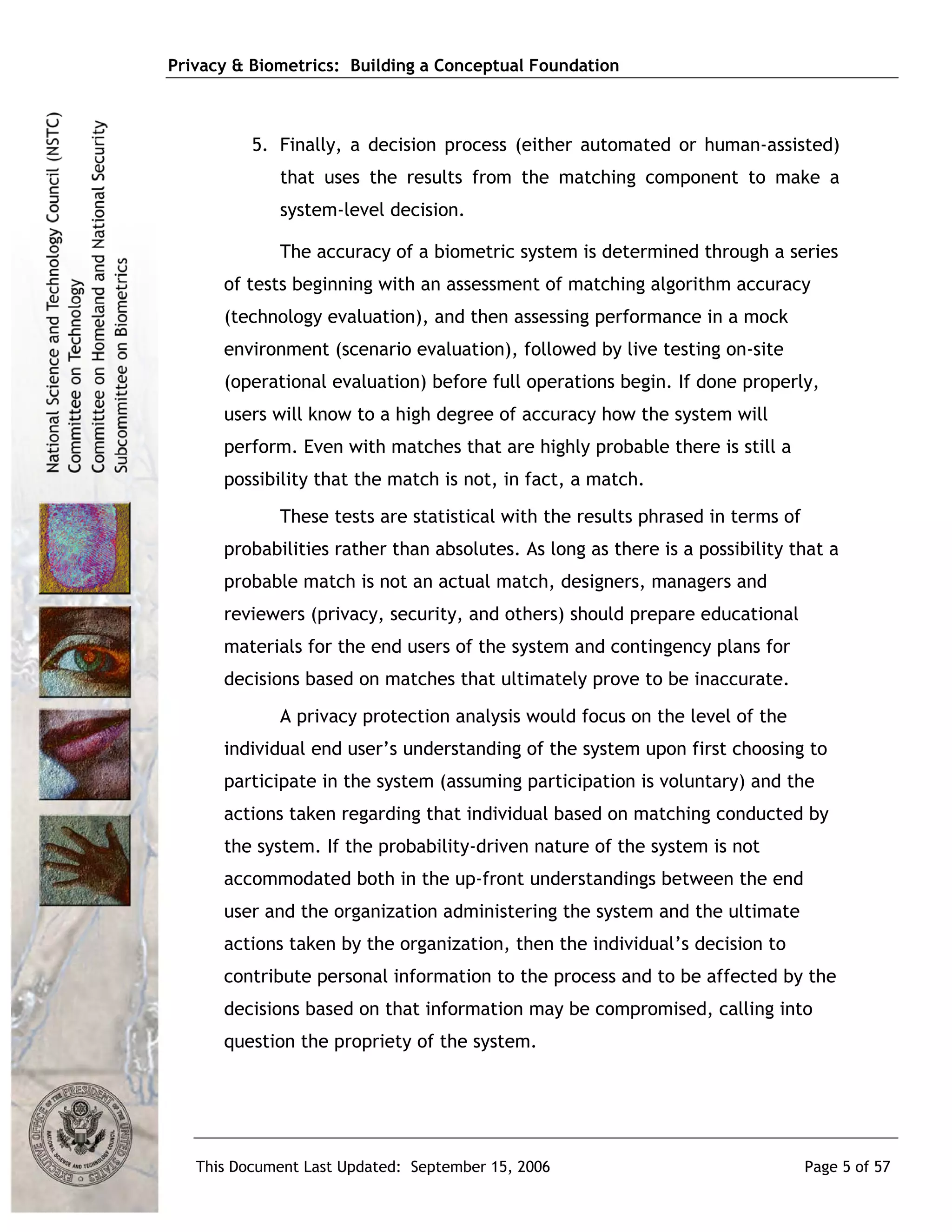 Privacy & Biometrics: Building a Conceptual Foundation



          5. Finally, a decision process (either automated or human-assisted)
             that uses the results from the matching component to make a
             system-level decision.

             The accuracy of a biometric system is determined through a series
      of tests beginning with an assessment of matching algorithm accuracy
      (technology evaluation), and then assessing performance in a mock
      environment (scenario evaluation), followed by live testing on-site
      (operational evaluation) before full operations begin. If done properly,
      users will know to a high degree of accuracy how the system will
      perform. Even with matches that are highly probable there is still a
      possibility that the match is not, in fact, a match.
             These tests are statistical with the results phrased in terms of
      probabilities rather than absolutes. As long as there is a possibility that a
      probable match is not an actual match, designers, managers and
      reviewers (privacy, security, and others) should prepare educational
      materials for the end users of the system and contingency plans for
      decisions based on matches that ultimately prove to be inaccurate.
             A privacy protection analysis would focus on the level of the
      individual end user’s understanding of the system upon first choosing to
      participate in the system (assuming participation is voluntary) and the
      actions taken regarding that individual based on matching conducted by
      the system. If the probability-driven nature of the system is not
      accommodated both in the up-front understandings between the end
      user and the organization administering the system and the ultimate
      actions taken by the organization, then the individual’s decision to
      contribute personal information to the process and to be affected by the
      decisions based on that information may be compromised, calling into
      question the propriety of the system.




   This Document Last Updated: September 15, 2006                               Page 5 of 57
 