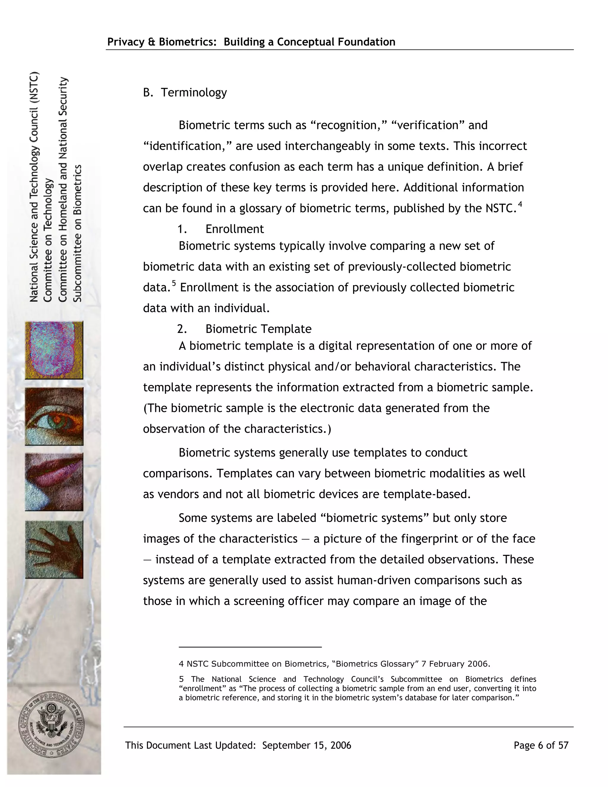 Privacy & Biometrics: Building a Conceptual Foundation



      B. Terminology

             Biometric terms such as “recognition,” “verification” and
      “identification,” are used interchangeably in some texts. This incorrect
      overlap creates confusion as each term has a unique definition. A brief
      description of these key terms is provided here. Additional information
      can be found in a glossary of biometric terms, published by the NSTC. 4
             1. Enrollment
             Biometric systems typically involve comparing a new set of
      biometric data with an existing set of previously-collected biometric
      data. 5 Enrollment is the association of previously collected biometric
      data with an individual.
             2. Biometric Template
             A biometric template is a digital representation of one or more of
      an individual’s distinct physical and/or behavioral characteristics. The
      template represents the information extracted from a biometric sample.
      (The biometric sample is the electronic data generated from the
      observation of the characteristics.)
             Biometric systems generally use templates to conduct
      comparisons. Templates can vary between biometric modalities as well
      as vendors and not all biometric devices are template-based.
             Some systems are labeled “biometric systems” but only store
      images of the characteristics — a picture of the fingerprint or of the face
      — instead of a template extracted from the detailed observations. These
      systems are generally used to assist human-driven comparisons such as
      those in which a screening officer may compare an image of the




             4 NSTC Subcommittee on Biometrics, “Biometrics Glossary” 7 February 2006.
             5 The National Science and Technology Council’s Subcommittee on Biometrics defines
             “enrollment” as “The process of collecting a biometric sample from an end user, converting it into
             a biometric reference, and storing it in the biometric system’s database for later comparison.”




   This Document Last Updated: September 15, 2006                                                       Page 6 of 57
 