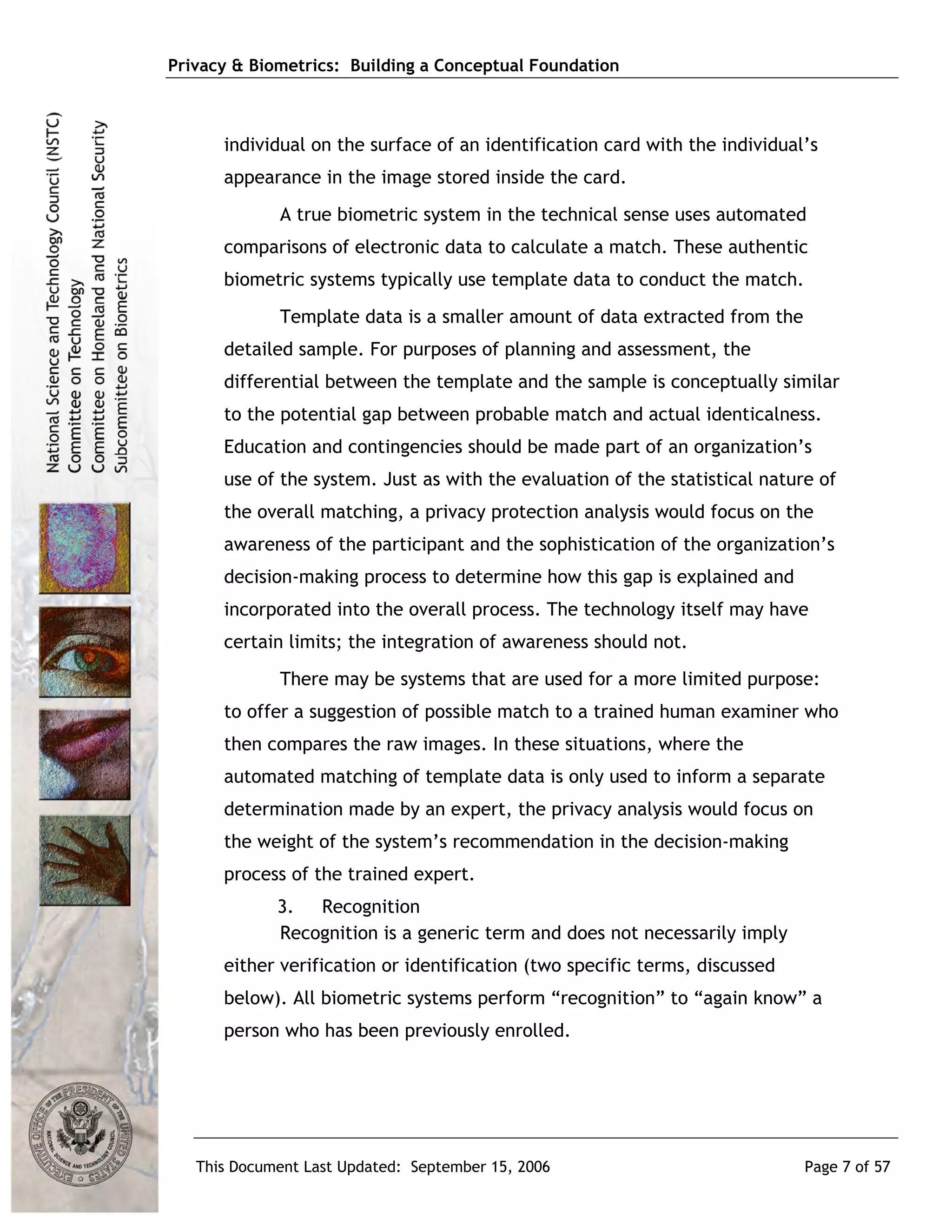 Privacy & Biometrics: Building a Conceptual Foundation



      individual on the surface of an identification card with the individual’s
      appearance in the image stored inside the card.
             A true biometric system in the technical sense uses automated
      comparisons of electronic data to calculate a match. These authentic
      biometric systems typically use template data to conduct the match.
             Template data is a smaller amount of data extracted from the
      detailed sample. For purposes of planning and assessment, the
      differential between the template and the sample is conceptually similar
      to the potential gap between probable match and actual identicalness.
      Education and contingencies should be made part of an organization’s
      use of the system. Just as with the evaluation of the statistical nature of
      the overall matching, a privacy protection analysis would focus on the
      awareness of the participant and the sophistication of the organization’s
      decision-making process to determine how this gap is explained and
      incorporated into the overall process. The technology itself may have
      certain limits; the integration of awareness should not.
             There may be systems that are used for a more limited purpose:
      to offer a suggestion of possible match to a trained human examiner who
      then compares the raw images. In these situations, where the
      automated matching of template data is only used to inform a separate
      determination made by an expert, the privacy analysis would focus on
      the weight of the system’s recommendation in the decision-making
      process of the trained expert.
             3. Recognition
             Recognition is a generic term and does not necessarily imply
      either verification or identification (two specific terms, discussed
      below). All biometric systems perform “recognition” to “again know” a
      person who has been previously enrolled.




   This Document Last Updated: September 15, 2006                            Page 7 of 57
 