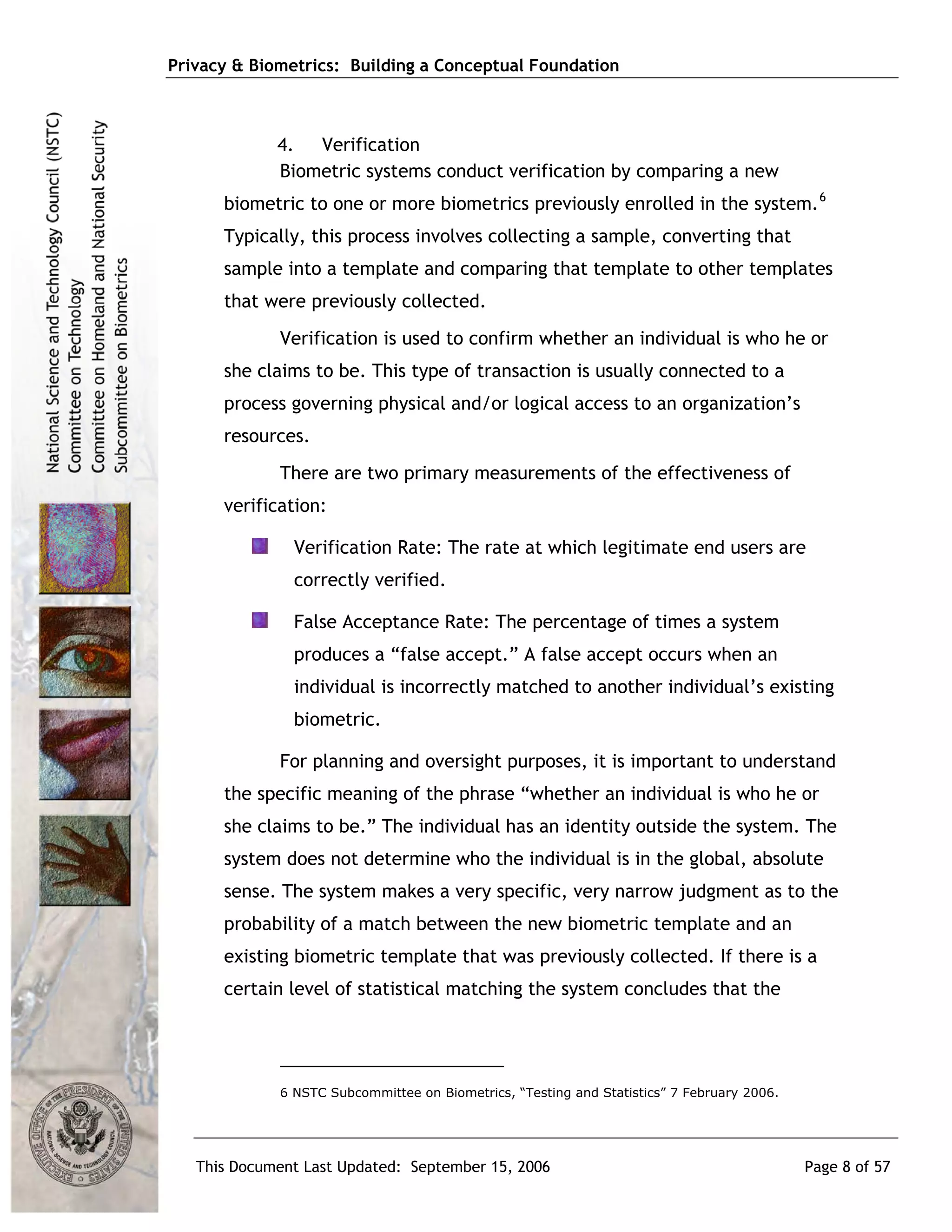 Privacy & Biometrics: Building a Conceptual Foundation



             4. Verification
             Biometric systems conduct verification by comparing a new
      biometric to one or more biometrics previously enrolled in the system. 6
      Typically, this process involves collecting a sample, converting that
      sample into a template and comparing that template to other templates
      that were previously collected.
             Verification is used to confirm whether an individual is who he or
      she claims to be. This type of transaction is usually connected to a
      process governing physical and/or logical access to an organization’s
      resources.
             There are two primary measurements of the effectiveness of
      verification:

               Verification Rate: The rate at which legitimate end users are
               correctly verified.

               False Acceptance Rate: The percentage of times a system
               produces a “false accept.” A false accept occurs when an
               individual is incorrectly matched to another individual’s existing
               biometric.

             For planning and oversight purposes, it is important to understand
      the specific meaning of the phrase “whether an individual is who he or
      she claims to be.” The individual has an identity outside the system. The
      system does not determine who the individual is in the global, absolute
      sense. The system makes a very specific, very narrow judgment as to the
      probability of a match between the new biometric template and an
      existing biometric template that was previously collected. If there is a
      certain level of statistical matching the system concludes that the




             6 NSTC Subcommittee on Biometrics, “Testing and Statistics” 7 February 2006.




   This Document Last Updated: September 15, 2006                                           Page 8 of 57
 