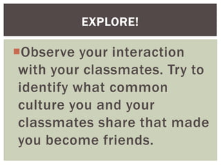 Observe your interaction
with your classmates. Try to
identify what common
culture you and your
classmates share that made
you become friends.
EXPLORE!
 