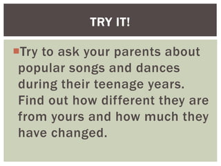 Try to ask your parents about
popular songs and dances
during their teenage years.
Find out how different they are
from yours and how much they
have changed.
TRY IT!
 