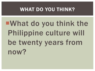 What do you think the
Philippine culture will
be twenty years from
now?
WHAT DO YOU THINK?
 