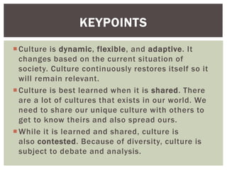 Culture is dynamic, flexible, and adaptive. It
changes based on the current situation of
society. Culture continuously restores itself so it
will remain relevant.
Culture is best learned when it is shared. There
are a lot of cultures that exists in our world. We
need to share our unique culture with others to
get to know theirs and also spread ours.
While it is learned and shared, culture is
also contested. Because of diversity, culture is
subject to debate and analysis.
KEYPOINTS
 