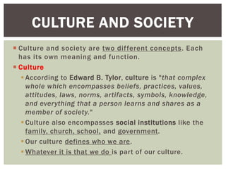  Culture and society are two different concepts. Each
has its own meaning and function.
 Culture
 According to Edward B. Tylor, culture is "that complex
whole which encompasses beliefs, practices, values,
attitudes, laws, norms, artifacts, symbols, knowledge,
and everything that a person learns and shares as a
member of society."
 Culture also encompasses social institutions like the
family, church, school, and government.
 Our culture defines who we are.
 Whatever it is that we do is part of our culture.
CULTURE AND SOCIETY
 
