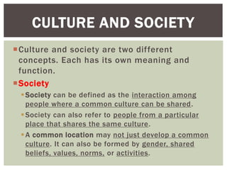 Culture and society are two different
concepts. Each has its own meaning and
function.
Society
Society can be defined as the interaction among
people where a common culture can be shared.
Society can also refer to people from a particular
place that shares the same culture.
A common location may not just develop a common
culture. It can also be formed by gender, shared
beliefs, values, norms, or activities.
CULTURE AND SOCIETY
 