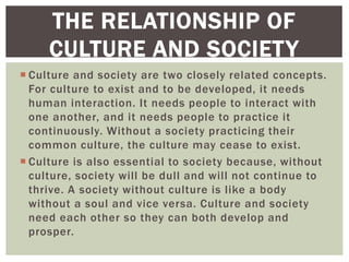  Culture and society are two closely related concepts.
For culture to exist and to be developed, it needs
human interaction. It needs people to interact with
one another, and it needs people to practice it
continuously. Without a society practicing their
common culture, the culture may cease to exist.
 Culture is also essential to society because, without
culture, society will be dull and will not continue to
thrive. A society without culture is like a body
without a soul and vice versa. Culture and society
need each other so they can both develop and
prosper.
THE RELATIONSHIP OF
CULTURE AND SOCIETY
 
