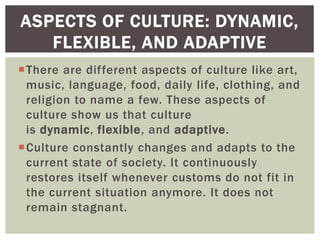 There are different aspects of culture like art,
music, language, food, daily life, clothing, and
religion to name a few. These aspects of
culture show us that culture
is dynamic, flexible, and adaptive.
Culture constantly changes and adapts to the
current state of society. It continuously
restores itself whenever customs do not fit in
the current situation anymore. It does not
remain stagnant.
ASPECTS OF CULTURE: DYNAMIC,
FLEXIBLE, AND ADAPTIVE
 