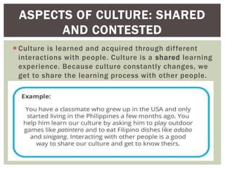  Culture is learned and acquired through different
interactions with people. Culture is a shared learning
experience. Because culture constantly changes, we
get to share the learning process with other people.
ASPECTS OF CULTURE: SHARED
AND CONTESTED
 