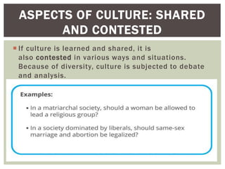  If culture is learned and shared, it is
also contested in various ways and situations.
Because of diversity, culture is subjected to debate
and analysis.
ASPECTS OF CULTURE: SHARED
AND CONTESTED
 