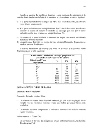 104
Cuando se requiere dar cambio de dirección a una montante, los diámetros de la
parte inclinada y del tramo inferior de la montante se calcularán de la manera siguiente:
a) Si la parte inclinada forma un ángulo de 45° o más con la horizontal, se calculará
como si fuera una montante.
b) Si la parte inclinada forma un ángulo menor de 45° con la horizontal, se calculará
tomando en cuenta el numero de unidades de descarga que pasa por el tramo
inclinado, similar a un colector con una pendiente de 4%.
c) Por debajo de la parte inclinada, la montante en ningún caso tendrá un diámetro
menor que el tramo inclinado.
d) Los cambios de dirección por encima del más alto ramal horizontal de desagüe, no
requiere aumento de diámetro.
El numero de unidades de descarga que podrá ser evacuado a un colector. Puede
determinarse con la tabla siguiente:
Nº máximo de Unidades de Descarga que pueden ser
Conectados a los Colectores del Edificio
Diámetro del Tubo
en pulgadas
1% 2% 4%
2"
2 ½"
3"
4"
6"
8"
10"
12"
15"
-
-
20
180
700
1000
2900
4600
8300
21
24
27
216
840
1920
3500
5600
10000
26
31
36
350
1000
2300
4200
6700
12000
INSTALACIONES FUERA DE BAÑOS
Criterios a Tomar en cuenta:
Ambientes Techados en pisos Altos:
- Las tuberías no deben tener recorridos extensos, ya que existe el peligro de no
cumplir con las pendientes mínimas y todo caso habrá que prever techos más
peraltados.
- Las tuberías no deben comprometer la resistencia estructural del edificio, cortando
vigas y columnas.
Instalaciones en el Primer Piso:
- En los tramos de tuberías de desagüe que cruzan ambientes techados, las tuberías
deberán ser de PVC
 