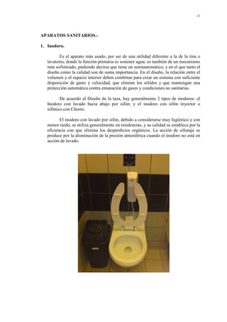 11
APARATOS SANITARIOS.-
1. Inodoro.
Es el aparato más usado, por ser de una utilidad diferente a la de la tina o
lavatorio, donde la función primaria es sostener agua; es también de un mecanismo
más sofisticado, pudiendo decirse que tiene un semiautomático, y en el que tanto el
diseño como la calidad son de suma importancia. En el diseño, la relación entre el
volumen y el espacio interior deben combinar para crear un sistema con suficiente
disposición de gasto y velocidad, que elimine los sólidos y que mantengan una
protección automática contra emanación de gases y condiciones no sanitarias.
De acuerdo al Diseño de la taza, hay generalmente 2 tipos de inodoros: el
Inodoro con lavado hacia abajo por sifón; y el inodoro con sifón inyector o
sifónico con Chorro.
El inodoro con lavado por sifón, debido a considerarse muy higiénico y con
menor ruido, se utiliza generalmente en residencias, y su calidad se establece por la
eficiencia con que elimina los desperdicios orgánicos. La acción de sifonaje se
produce por la disminución de la presión atmosférica cuando el inodoro no está en
acción de lavado.
 