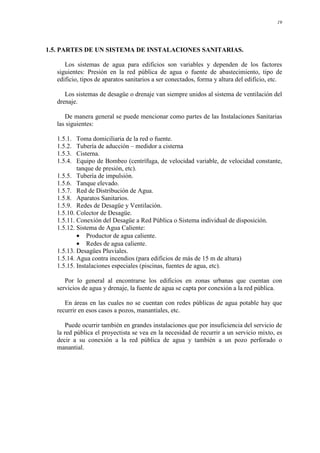 19
1.5. PARTES DE UN SISTEMA DE INSTALACIONES SANITARIAS.
Los sistemas de agua para edificios son variables y dependen de los factores
siguientes: Presión en la red pública de agua o fuente de abastecimiento, tipo de
edificio, tipos de aparatos sanitarios a ser conectados, forma y altura del edificio, etc.
Los sistemas de desagüe o drenaje van siempre unidos al sistema de ventilación del
drenaje.
De manera general se puede mencionar como partes de las Instalaciones Sanitarias
las siguientes:
1.5.1. Toma domiciliaria de la red o fuente.
1.5.2. Tubería de aducción – medidor a cisterna
1.5.3. Cisterna.
1.5.4. Equipo de Bombeo (centrífuga, de velocidad variable, de velocidad constante,
tanque de presión, etc).
1.5.5. Tubería de impulsión.
1.5.6. Tanque elevado.
1.5.7. Red de Distribución de Agua.
1.5.8. Aparatos Sanitarios.
1.5.9. Redes de Desagüe y Ventilación.
1.5.10. Colector de Desagüe.
1.5.11. Conexión del Desagüe a Red Pública o Sistema individual de disposición.
1.5.12. Sistema de Agua Caliente:
• Productor de agua caliente.
• Redes de agua caliente.
1.5.13. Desagües Pluviales.
1.5.14. Agua contra incendios (para edificios de más de 15 m de altura)
1.5.15. Instalaciones especiales (piscinas, fuentes de agua, etc).
Por lo general al encontrarse los edificios en zonas urbanas que cuentan con
servicios de agua y drenaje, la fuente de agua se capta por conexión a la red pública.
En áreas en las cuales no se cuentan con redes públicas de agua potable hay que
recurrir en esos casos a pozos, manantiales, etc.
Puede ocurrir también en grandes instalaciones que por insuficiencia del servicio de
la red pública el proyectista se vea en la necesidad de recurrir a un servicio mixto, es
decir a su conexión a la red pública de agua y también a un pozo perforado o
manantial.
 
