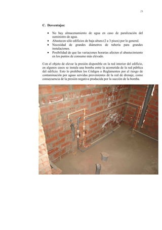 23
C. Desventajas:
• No hay almacenamiento de agua en caso de paralización del
suministro de agua.
• Abastecen sólo edificios de baja altura (2 a 3 pisos) por lo general.
• Necesidad de grandes diámetros de tubería para grandes
instalaciones.
• Posibilidad de que las variaciones horarias afecten el abastecimiento
en los puntos de consumo más elevado.
Con el objeto de elevar la presión disponible en la red interior del edificio,
en algunos casos se instala una bomba entre la acometida de la red pública
del edificio. Esto lo prohíben los Códigos o Reglamentos por el riesgo de
contaminación por aguas servidas provenientes de la red de drenaje, como
consecuencia de la presión negativa producida por la succión de la bomba.
 