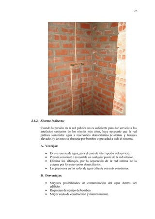 25
2.1.2. Sistema Indirecto:
Cuando la presión en la red pública no es suficiente para dar servicio a los
artefactos sanitarios de los niveles más altos, hace necesario que la red
pública suministre agua a reservorios domiciliarios (cisternas y tanques
elevados) y de estos se abastece por bombeo o gravedad a todo el sistema.
A. Ventajas:
• Existe reserva de agua, para el caso de interrupción del servicio.
• Presión constante o razonable en cualquier punto de la red interior.
• Elimina los sifonajes, por la separación de la red interna de la
externa por los reservorios domiciliarios.
• Las presiones en las redes de agua caliente son más constantes.
B. Desventajas:
• Mayores posibilidades de contaminación del agua dentro del
edificio.
• Requieren de equipo de bombeo.
• Mayor costo de construcción y mantenimiento.
 