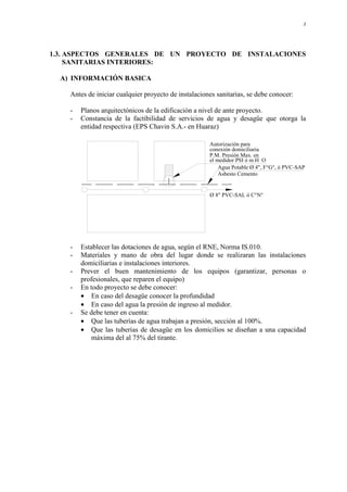 3
1.3. ASPECTOS GENERALES DE UN PROYECTO DE INSTALACIONES
SANITARIAS INTERIORES:
A) INFORMACIÓN BASICA
Antes de iniciar cualquier proyecto de instalaciones sanitarias, se debe conocer:
- Planos arquitectónicos de la edificación a nivel de ante proyecto.
- Constancia de la factibilidad de servicios de agua y desagüe que otorga la
entidad respectiva (EPS Chavin S.A.- en Huaraz)
Autorización para
el medidor PSI ó m H O
P.M. Presión Max. en
Asbesto Cemento
Ø 8" PVC-SAL ó C°N°
Agua Potable Ø 4", F°G°, ó PVC-SAP
conexión domiciliaria
- Establecer las dotaciones de agua, según el RNE, Norma IS.010.
- Materiales y mano de obra del lugar donde se realizaran las instalaciones
domiciliarias e instalaciones interiores.
- Prever el buen mantenimiento de los equipos (garantizar, personas o
profesionales, que reparen el equipo)
- En todo proyecto se debe conocer:
• En caso del desagüe conocer la profundidad
• En caso del agua la presión de ingreso al medidor.
- Se debe tener en cuenta:
• Que las tuberías de agua trabajan a presión, sección al 100%.
• Que las tuberías de desagüe en los domicilios se diseñan a una capacidad
máxima del al 75% del tirante.
 