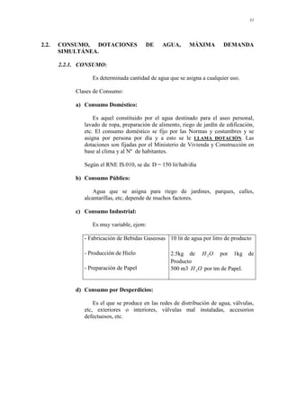 31
2.2. CONSUMO, DOTACIONES DE AGUA, MÁXIMA DEMANDA
SIMULTÁNEA.
2.2.1. CONSUMO:
Es determinada cantidad de agua que se asigna a cualquier uso.
Clases de Consumo:
a) Consumo Doméstico:
Es aquel constituido por el agua destinado para el aseo personal,
lavado de ropa, preparación de alimento, riego de jardín de edificación,
etc. El consumo doméstico se fijo por las Normas y costumbres y se
asigna por persona por día y a esto se le LLAMA DOTACIÓN. Las
dotaciones son fijadas por el Ministerio de Vivienda y Construcción en
base al clima y al Nº de habitantes.
Según el RNE IS.010, se da: D = 150 lit/hab/día
b) Consumo Público:
Agua que se asigna para riego de jardines, parques, calles,
alcantarillas, etc, depende de muchos factores.
c) Consumo Industrial:
Es muy variable, ejem:
- Fabricación de Bebidas Gaseosas 10 lit de agua por litro de producto
- Producción de Hielo 2.5kg de O
H2 por 1kg de
Producto
- Preparación de Papel 500 m3 O
H2 por tm de Papel.
d) Consumo por Desperdicios:
Es el que se produce en las redes de distribución de agua, válvulas,
etc, exteriores o interiores, válvulas mal instaladas, accesorios
defectuosos, etc.
 
