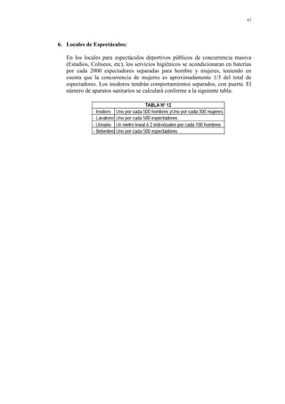 42
6. Locales de Espectáculos:
En los locales para espectáculos deportivos públicos de concurrencia masiva
(Estadios, Coliseos, etc), los servicios higiénicos se acondicionaran en baterías
por cada 2000 espectadores separadas para hombre y mujeres, teniendo en
cuenta que la concurrencia de mujeres es aproximadamente 1/3 del total de
espectadores. Los inodoros tendrán comportamientos separados, con puerta. El
número de aparatos sanitarios se calculará conforme a la siguiente tabla:
 