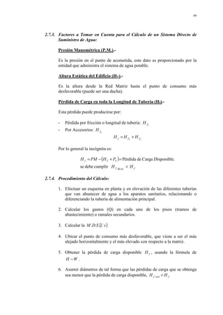 46
2.7.3. Factores a Tomar en Cuenta para el Cálculo de un Sistema Directo de
Suministro de Agua:
Presión Manométrica (P.M.).-
Es la presión en el punto de acometida, este dato es proporcionado por la
entidad que administra el sistema de agua potable.
Altura Estática del Edificio (HT).-
Es la altura desde la Red Matriz hasta el punto de consumo más
desfavorable (puede ser una ducha).
Pérdida de Carga en toda la Longitud de Tubería (Hf).-
Esta pérdida puede producirse por:
- Pérdida por fricción o longitud de tubería: L
f
H
- Por Accesorios: a
f
H
a
L f
f
f H
H
H +
=
Por lo general la incógnita es:
( )
f
REAL
f
S
T
f
H
H
P
H
PM
H
<
=
+
−
=
cumplir
debe
se
.
Disponible
Carga
de
Pérdida
2.7.4. Procedimiento del Cálculo:
1. Efectuar un esquema en planta y en elevación de las diferentes tuberías
que van abastecer de agua a los aparatos sanitarios, relacionando o
diferenciando la tubería de alimentación principal.
2. Calcular los gastos (Q) en cada uno de los pisos (tramos de
abastecimiento) o ramales secundarios.
3. Calcular la ( )
s
l
S
D
M .
.
.
4. Ubicar el punto de consumo más desfavorable, que viene a ser el más
alejado horizontalmente y el más elevado con respecto a la matriz.
5. Obtener la pérdida de carga disponible f
H , usando la fórmula de
W
H − .
6. Asumir diámetros de tal forma que las pérdidas de carga que se obtenga
sea menor que la pérdida de carga disponible, f
real
f H
H <
 
