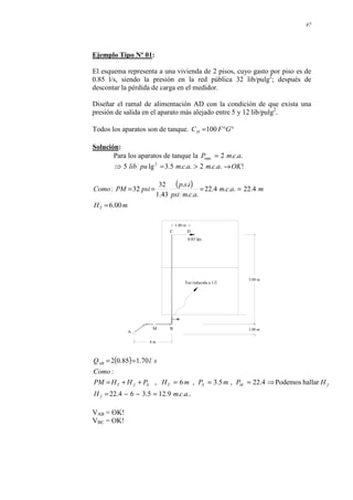 47
Ejemplo Tipo Nº 01:
El esquema representa a una vivienda de 2 pisos, cuyo gasto por piso es de
0.85 l/s, siendo la presión en la red pública 32 lib/pulg2
; después de
descontar la pérdida de carga en el medidor.
Diseñar el ramal de alimentación AD con la condición de que exista una
presión de salida en el aparato más alejado entre 5 y 12 lib/pulg2
.
Todos los aparatos son de tanque. °
°
= G
F
CH 100
Solución:
Para los aparatos de tanque la .
.
.
2
min a
c
m
P =
!
.
.
.
2
.
.
.
5
.
3
lg
5 2
OK
a
c
m
a
c
m
pu
lib →
>
=
⇒
( )
m
H
m
a
c
m
a
c
m
psi
i
s
p
psi
PM
Como
T 00
.
6
4
.
22
.
.
.
4
.
22
.
.
.
.
.
43
.
1
32
32
:
=
=
=
=
=
1.00 m
0.85 lps
D
C
5.00 m
1.00 m
B
M
A
8 m
Tee reducida a 1/2
( )
..
.
.
9
.
12
5
.
3
6
4
.
22
hallar
Podemos
4
.
22
,
5
.
3
,
6
,
:
70
.
1
85
.
0
2
a
c
m
H
H
P
m
P
m
H
P
H
H
PM
Como
s
l
Q
f
f
M
S
T
S
f
T
AB
=
−
−
=
⇒
=
=
=
+
+
=
=
=
VAB = OK!
VBC = OK!
 