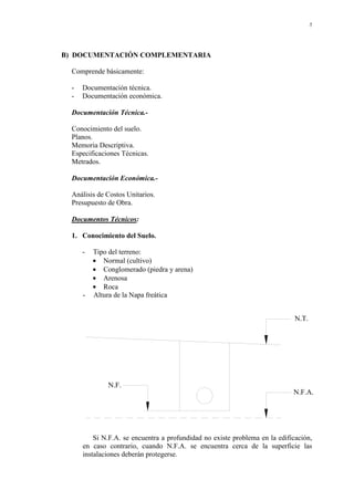 5
B) DOCUMENTACIÓN COMPLEMENTARIA
Comprende básicamente:
- Documentación técnica.
- Documentación económica.
Documentación Técnica.-
Conocimiento del suelo.
Planos.
Memoria Descriptiva.
Especificaciones Técnicas.
Metrados.
Documentación Económica.-
Análisis de Costos Unitarios.
Presupuesto de Obra.
Documentos Técnicos:
1. Conocimiento del Suelo.
- Tipo del terreno:
• Normal (cultivo)
• Conglomerado (piedra y arena)
• Arenosa
• Roca
- Altura de la Napa freática
N.T.
N.F.
N.F.A.
Si N.F.A. se encuentra a profundidad no existe problema en la edificación,
en caso contrario, cuando N.F.A. se encuentra cerca de la superficie las
instalaciones deberán protegerse.
 