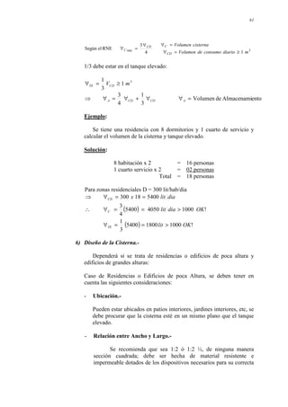 61
3
min
1
4
3
RNE
el
Según
m
diario
consumo
de
Volumen
cisterna
Volumen
CD
C
CD
C
≥
=
∀
=
∀
∀
=
∀
1/3 debe estar en el tanque elevado:
3
1
3
1
m
V D
C
TE ≥
=
∀
ento
Almacenami
de
Volumen
3
1
4
3
=
∀
∀
+
∀
=
∀
⇒ A
CD
CD
A
Ejemplo:
Se tiene una residencia con 8 dormitorios y 1 cuarto de servicio y
calcular el volumen de la cisterna y tanque elevado.
Solución:
8 habitación x 2 = 16 personas
1 cuarto servicio x 2 = 02 personas
Total = 18 personas
Para zonas residenciales D = 300 lit/hab/dia
( )
( ) !
1000
1800
5400
3
1
!
1000
4050
5400
4
3
5400
18
300
OK
lit
OK
dia
lit
dia
lit
x
TE
C
CD
>
=
=
∀
>
=
=
∀
∴
=
=
∀
⇒
6) Diseño de la Cisterna.-
Dependerá si se trata de residencias o edificios de poca altura y
edificios de grandes alturas:
Caso de Residencias o Edificios de poca Altura, se deben tener en
cuenta las siguientes consideraciones:
- Ubicación.-
Pueden estar ubicados en patios interiores, jardines interiores, etc, se
debe procurar que la cisterna esté en un mismo plano que el tanque
elevado.
- Relación entre Ancho y Largo.-
Se recomienda que sea 1:2 ó 1:2 ½, de ninguna manera
sección cuadrada; debe ser hecha de material resistente e
impermeable dotados de los dispositivos necesarios para su correcta
 