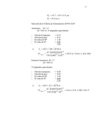 65
.
.
.
4
.
8
9
.
11
8
.
3
7
.
15
a
c
m
H
psi
H
f
f
=
=
−
=
Selección de la Tubería de Alimentación, Ø PVC-SAP
Asumimos: Ø = ¾"
Q = 0.83 l/s Y longitudes equivalentes:
- Válvula Compuerta = 0.15
- Válvula de paso = 0.15
- 02 codos de 90° = 1.20
- 01 codo de 45° = 0.30
1.80
( ) ( )
( ) ( )
!
4
.
8
72
.
10
4
3
140
813
.
5
83
.
0
0203
.
0
10
30
.
20
80
.
1
5
.
18
87
.
4
85
.
1
85
.
1
7
Mal
Esta
m
m
H
m
L
REAL
f
T
⇒
>
=
=
=
+
=
⇒
Entonces Asumimos: Ø = 1"
Q = 0.83 l/s
Y longitudes equivalentes:
- Válvula Compuerta = 0.20
- Válvula de paso = 0.20
- 02 codos de 90° = 1.40
- 01 codo de 45° = 0.40
2.20
( ) ( )
( ) ( )
"
1
!
4
.
8
6
.
2
1
140
813
.
5
83
.
0
0207
.
0
10
70
.
20
2
.
2
5
.
18
87
.
4
85
.
1
85
.
1
7
=
⇒
⇒
<
=
=
=
+
=
⇒
Ø
OK
m
H
m
L
REAL
f
T
 