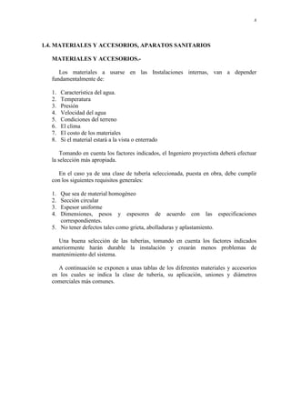 8
1.4. MATERIALES Y ACCESORIOS, APARATOS SANITARIOS
MATERIALES Y ACCESORIOS.-
Los materiales a usarse en las Instalaciones internas, van a depender
fundamentalmente de:
1. Característica del agua.
2. Temperatura
3. Presión
4. Velocidad del agua
5. Condiciones del terreno
6. El clima
7. El costo de los materiales
8. Si el material estará a la vista o enterrado
Tomando en cuenta los factores indicados, el Ingeniero proyectista deberá efectuar
la selección más apropiada.
En el caso ya de una clase de tubería seleccionada, puesta en obra, debe cumplir
con los siguientes requisitos generales:
1. Que sea de material homogéneo
2. Sección circular
3. Espesor uniforme
4. Dimensiones, pesos y espesores de acuerdo con las especificaciones
correspondientes.
5. No tener defectos tales como grieta, abolladuras y aplastamiento.
Una buena selección de las tuberías, tomando en cuenta los factores indicados
anteriormente harán durable la instalación y crearán menos problemas de
mantenimiento del sistema.
A continuación se exponen a unas tablas de los diferentes materiales y accesorios
en los cuales se indica la clase de tubería, su aplicación, uniones y diámetros
comerciales más comunes.
 