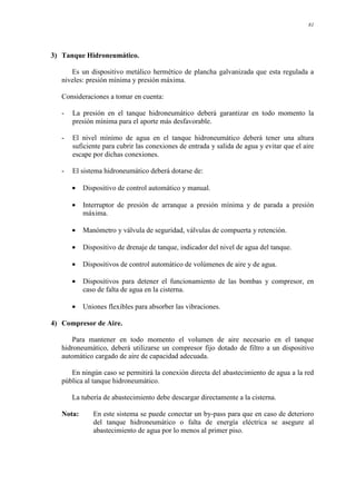 81
3) Tanque Hidroneumático.
Es un dispositivo metálico hermético de plancha galvanizada que esta regulada a
niveles: presión mínima y presión máxima.
Consideraciones a tomar en cuenta:
- La presión en el tanque hidroneumático deberá garantizar en todo momento la
presión mínima para el aporte más desfavorable.
- El nivel mínimo de agua en el tanque hidroneumático deberá tener una altura
suficiente para cubrir las conexiones de entrada y salida de agua y evitar que el aire
escape por dichas conexiones.
- El sistema hidroneumático deberá dotarse de:
• Dispositivo de control automático y manual.
• Interruptor de presión de arranque a presión mínima y de parada a presión
máxima.
• Manómetro y válvula de seguridad, válvulas de compuerta y retención.
• Dispositivo de drenaje de tanque, indicador del nivel de agua del tanque.
• Dispositivos de control automático de volúmenes de aire y de agua.
• Dispositivos para detener el funcionamiento de las bombas y compresor, en
caso de falta de agua en la cisterna.
• Uniones flexibles para absorber las vibraciones.
4) Compresor de Aire.
Para mantener en todo momento el volumen de aire necesario en el tanque
hidroneumático, deberá utilizarse un compresor fijo dotado de filtro a un dispositivo
automático cargado de aire de capacidad adecuada.
En ningún caso se permitirá la conexión directa del abastecimiento de agua a la red
pública al tanque hidroneumático.
La tubería de abastecimiento debe descargar directamente a la cisterna.
Nota: En este sistema se puede conectar un by-pass para que en caso de deterioro
del tanque hidroneumático o falta de energía eléctrica se asegure al
abastecimiento de agua por lo menos al primer piso.
 