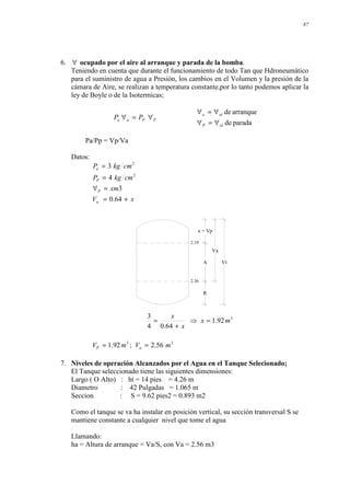 87
6. ∀ ocupado por el aire al arranque y parada de la bomba.
Teniendo en cuenta que durante el funcionamiento de todo Tan que Hdroneumático
para el suministro de agua a Presión, los cambios en el Volumen y la presión de la
cámara de Aire, se realizan a temperatura constante,por lo tanto podemos aplicar la
ley de Boyle o de la Isotermicas;
P
P
a
a P
P ∀
=
∀
parada
de
arranque
de
ol
P
ol
a
∀
=
∀
∀
=
∀
Pa/Pp = Vp/Va
Datos:
x
V
xm
cm
kg
P
cm
kg
P
a
P
P
a
+
=
=
∀
=
=
64
.
0
3
4
3
2
2
Vt
Va
A
R
2.36
2.19
x = Vp
3
92
.
1
64
.
0
4
3
m
x
x
x
=
⇒
+
=
3
3
56
.
2
;
92
.
1 m
V
m
V a
P =
=
7. Niveles de operación Alcanzados por el Agua en el Tanque Selecionado;
El Tanque seleccionado tiene las siguientes dimensiones:
Largo ( O Alto) : ht = 14 pies = 4.26 m
Diametro : 42 Pulgadas = 1.065 m
Seccion : S = 9.62 pies2 = 0.893 m2
Como el tanque se va ha instalar en posición vertical, su sección transversal S se
mantiene constante a cualquier nivel que tome el agua
Llamando:
ha = Altura de arranque = Va/S, con Va = 2.56 m3
 