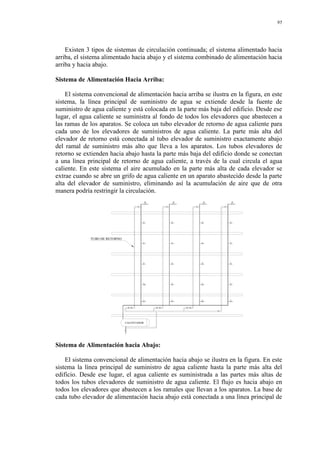 95
Existen 3 tipos de sistemas de circulación continuada; el sistema alimentado hacia
arriba, el sistema alimentado hacia abajo y el sistema combinado de alimentación hacia
arriba y hacia abajo.
Sistema de Alimentación Hacia Arriba:
El sistema convencional de alimentación hacia arriba se ilustra en la figura, en este
sistema, la línea principal de suministro de agua se extiende desde la fuente de
suministro de agua caliente y está colocada en la parte más baja del edificio. Desde ese
lugar, el agua caliente se suministra al fondo de todos los elevadores que abastecen a
las ramas de los aparatos. Se coloca un tubo elevador de retorno de agua caliente para
cada uno de los elevadores de suministros de agua caliente. La parte más alta del
elevador de retorno está conectada al tubo elevador de suministro exactamente abajo
del ramal de suministro más alto que lleva a los aparatos. Los tubos elevadores de
retorno se extienden hacia abajo hasta la parte más baja del edificio donde se conectan
a una línea principal de retorno de agua caliente, a través de la cual circula el agua
caliente. En este sistema el aire acumulado en la parte más alta de cada elevador se
extrae cuando se abre un grifo de agua caliente en un aparato abastecido desde la parte
alta del elevador de suministro, eliminando así la acumulación de aire que de otra
manera podría restringir la circulación.
CALENTADOR
TUBO DE RETORNO
Sistema de Alimentación hacia Abajo:
El sistema convencional de alimentación hacia abajo se ilustra en la figura. En este
sistema la línea principal de suministro de agua caliente hasta la parte más alta del
edificio. Desde ese lugar, el agua caliente es suministrada a las partes más altas de
todos los tubos elevadores de suministro de agua caliente. El flujo es hacia abajo en
todos los elevadores que abastecen a los ramales que llevan a los aparatos. La base de
cada tubo elevador de alimentación hacia abajo está conectada a una línea principal de
 