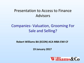 Presentation to Access to Finance
Advisors
Companies- Valuation, Grooming For
Sale and Selling?
Robert Williams BA (ECON) ACA MBA EWI CF
19 January 2017
 