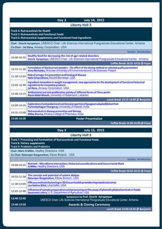 Day 2 July 14, 2015
Liberty Hall 3
Track 4: Nutraceuticals for Health
Track 5: Nutraceuticals and Functional Foods
Track 6: Nutraceutical Supplements and Functional Food Ingredients
Chair : Sinerik Ayrapetyan, UNESCO Chair- Life Sciences International Postgraduate Educational Center, Armenia
Co-Chair : Jat Rana, Amway Corporation, USA
Session Introduction
10:00-10:35
Healthy food for decreasing the risk of age-related disorders
Sinerik Ayrapetyan, UNESCO Chair- Life Sciences International Postgraduate Educational Center, Armenia
Coffee Break 10:35-10:55 @ Foyer
10:55-11:30 Formulationof blackcurrantpowders-Theeffectof thedrying methodonselectedqualityparameters
AnnaMichalska,WroclawUniversityofEnvironmentalandLifeSciences,Poland
11:30-12:05 Roleofomega-3inpreventionandhealingofdisease
NalinSiriwardhana,ReckittBenckiser,USA
12:05-12:40
Ingredientinnovationinweightmanagement:newapproachesforthedevelopmentof functionalbotanical
ingredientsforinnovativeproducts
Jat Rana, Amway Corporation, USA
12:40-13:15 Antibacterialandanti-proliferativeactivityof differentforms of Citruspectin
Roula Abdel-Massih, University of Balamand, Lebanon
Lunch Break 13:15-14:00 @ Benjamin
14:00-14:35 ExplorationofantioxidantandnutritionalpropertiesofSyzygiumcalophyllifoliumfruit
ParimelazhaganThangaraj,Universityof Hawaii,India
14:35-15:00 Nutraceuticalsindiseasepreventionandtherapy
NitikaSharma, Khalsa College of Pharmacy,India
15:00-16:30 Poster Presentation
Coffee Break 16:30-16:50 @ Foyer
Day 3 July 15, 2015
Liberty Hall 3
Track 7: Processing and Formulation of Nutraceuticals and Functional Foods
Track 8: Dietary supplements
Track 9: Probiotics and Prebiotics
Chair: Mark JS Miller, Healthy Directions, USA
Co-Chair: Natarajan Ranganathan, Kibow Biotech, USA
Session Introduction
10:00-10:35 Nutrient–Microbiomeinteractions:Historicalconsiderationsandfuturetrends Mark
JSMiller,HealthyDirections,USA
Coffee Break 10:35-10:55 @ Foyer
10:55-11:30 The concept and potential of enteric dialysis
Natarajan Ranganathan, Kibow Biotech, USA
11:30-12:05 Efficacyandtoxicitytestingin3Dtissuemodelsprovidesimprovedoutcomes
LisaStehno Bittel,LikardaBio,USA
12:05-12:40 Influenceofsamplepreparationandprocessingontheassayofphenolicphytochemicalsinfoods
DevanandLuthria,U.S.Departmentof Agriculture,USA
12:40-13:40
Symposium by Prof. Sinerik Ayrapetyan
UNESCO Chair- Life Sciences International Postgraduate Educational Center, Armenia
13:40-13:50 Awards & Closing Ceremony
Lunch Break 13:50-14:35 @ Benjamin
 