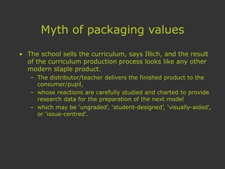 Myth of packaging values
• The school sells the curriculum, says Illich, and the result
of the curriculum production process looks like any other
modern staple product.
– The distributor/teacher delivers the finished product to the
consumer/pupil,
– whose reactions are carefully studied and charted to provide
research data for the preparation of the next model
– which may be ‘ungraded’, ‘student-designed’, ‘visually-aided’,
or ‘issue-centred’.
 