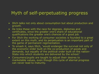 Myth of self-perpetuating progress
• Illich talks not only about consumption but about production and
growth.
• He links these with the race for degrees, diplomas and
certificates, since the greater one’s share of educational
qualifications the greater one’s chances of a good job.
• For Illich the working of consumer societies is founded to a great
extent on this myth, and its perpetuation is an important part of
the game of permanent regimentation.
• To smash it, says Illich, ‘would endanger the survival not only of
the economic order built on the co-production of goods and
demands, but equally of the political order built on the nation-
State into which students are delivered by the school.’
• Consumers/pupils are taught to adjust their desires to
marketable values, even though this cycle of eternal progress
can never lead to maturity.
 