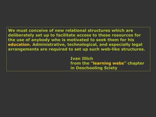 We must conceive of new relational structures which are
deliberately set up to facilitate access to these resources for
the use of anybody who is motivated to seek them for his
education. Administrative, technological, and especially legal
arrangements are required to set up such web-like structures.
Ivan Illich
from the “learning webs” chapter
in Deschooling Sciety
 
