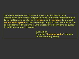 Someone who wants to learn knows that he needs both
information and critical response to its use from somebody else.
Information can be stored in things and in persons. In a good
educational system access to things ought to be available at the
sole bidding of the learner, while access to informants requires,
in addition, others' consent.
Ivan Illich
from the “learning webs” chapter
in Deschooling Sciety
 
