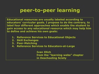 Educational resources are usually labeled according to
educators' curricular goals. I propose to do the contrary, to
label four different approaches which enable the student to
gain access to any educational resource which may help him
to define and achieve his own goals:
1. Reference Services to Educational Objects
2. Skill Exchanges
3. Peer-Matching
4. Reference Services to Educators-at-Large
Ivan Illich
from the “learning webs” chapter
in Deschooling Sciety
peer-to-peer learning
 