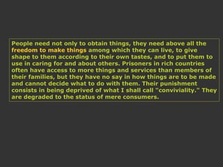 People need not only to obtain things, they need above all the
freedom to make things among which they can live, to give
shape to them according to their own tastes, and to put them to
use in caring for and about others. Prisoners in rich countries
often have access to more things and services than members of
their families, but they have no say in how things are to be made
and cannot decide what to do with them. Their punishment
consists in being deprived of what I shall call "conviviality." They
are degraded to the status of mere consumers.
 
