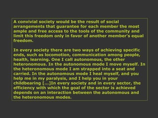 A convivial society would be the result of social
arrangements that guarantee for each member the most
ample and free access to the tools of the community and
limit this freedom only in favor of another member's equal
freedom.
In every society there are two ways of achieving specific
ends, such as locomotion, communication among people,
health, learning. One I call autonomous, the other
heteronomous. In the autonomous mode I move myself. In
the heteronomous mode I am strapped into a seat and
carried. In the autonomous mode I heal myself, and you
help me in my paralysis, and I help you in your
childbearing [...]In every society and in every sector, the
efficiency with which the goal of the sector is achieved
depends on an interaction between the autonomous and
the heteronomous modes.
 